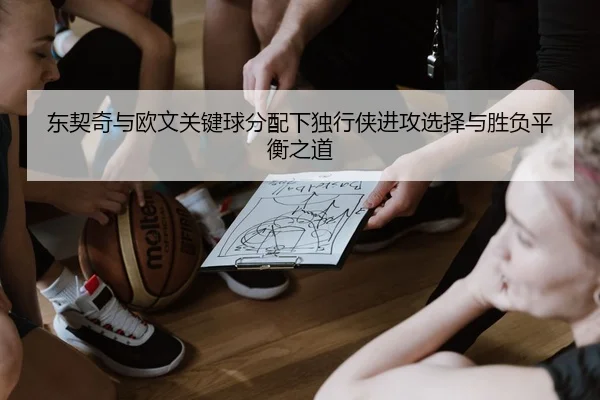东契奇与欧文关键球分配下独行侠进攻选择与胜负平衡之道