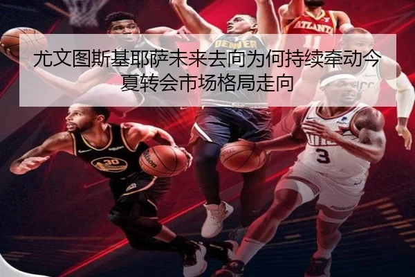 尤文图斯基耶萨未来去向为何持续牵动今夏转会市场格局走向